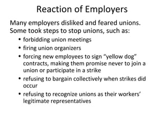 Reaction of Employers Many employers disliked and feared unions. Some took steps to stop unions, such as: forbidding union meetings firing union organizers forcing new employees to sign “yellow dog” contracts, making them promise never to join a union or participate in a strike refusing to bargain collectively when strikes did occur refusing to recognize unions as their workers’ legitimate representatives 