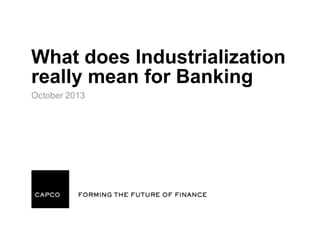 What does Industrialization
really mean for Banking
October 2013

 