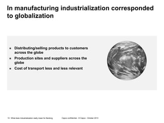 In manufacturing industrialization corresponded
to globalization



Distributing/selling products to customers
across the globe



Production sites and suppliers across the
globe



Cost of transport less and less relevant

10 - What does Industrialization really mean for Banking

Capco confidential - © Capco - October 2013

 