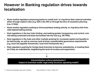 However in Banking regulation drives towards
localization


Home market regulators pressuring banks to curtail and / or ring-fence their external activities
either through explicit rules (e.g. ICB in the UK) or through the lens of resolution planning
(e.g. in Italy).



Home market regulators seeking to limit proprietary trading activity, or ring-fence this from
retail deposit-taking activity.



Host regulators in the key hubs limiting, and seeking greater transparency and control, over
risk-taking conducted overseas but booked into the hub (e.g. UK PRA).



Host regulators in the hubs and other markets pushing for increased capital and liquidity to
be held locally, as well as onerous (and at times unpredictable) governance requirements
(e.g. local risk appetite frameworks, local limit frameworks etc.).



Host regulators pushing for foreign bank branches to become subsidiaries, or treating them
as if they are subsidiaries, heightening the level of scrutiny and supervision.

Industrialization without globalization?
Impact on business model, legal entity structure, operating model?

11 - What does Industrialization really mean for Banking

Capco confidential - © Capco - October 2013

 