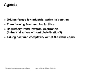 Agenda



Driving forces for industrialization in banking



Transforming front and back office



Regulatory trend towards localization
(industrialization without globalization?)



Taking cost and complexity out of the value chain

2 - What does Industrialization really mean for Banking

Capco confidential - © Capco - October 2013

 