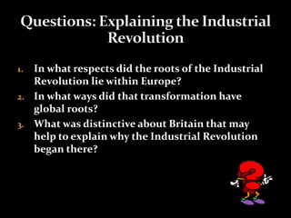 1. In what respects did the roots of the Industrial 
Revolution lie within Europe? 
2. In what ways did that transformation have 
global roots? 
3. What was distinctive about Britain that may 
help to explain why the Industrial Revolution 
began there? 
 