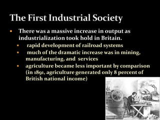  There was a massive increase in output as 
industrialization took hold in Britain. 
 rapid development of railroad systems 
 much of the dramatic increase was in mining, 
manufacturing, and services 
 agriculture became less important by comparison 
(in 1891, agriculture generated only 8 percent of 
British national income) 
 