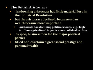  The British Aristocracy 
 landowning aristocrats had little material loss in 
the Industrial Revolution 
 but the aristocracy declined, because urban 
wealth became more important 
 aristocrats had declining political clout i. e.g., high 
tariffs on agricultural imports were abolished in 1840s 
 by 1900, businessmen led the major political 
parties 
 titled nobles retained great social prestige and 
personal wealth 
 