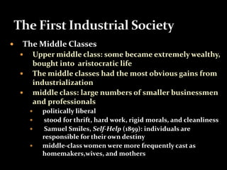  The Middle Classes 
 Upper middle class: some became extremely wealthy, 
bought into aristocratic life 
 The middle classes had the most obvious gains from 
industrialization 
 middle class: large numbers of smaller businessmen 
and professionals 
 politically liberal 
 stood for thrift, hard work, rigid morals, and cleanliness 
 Samuel Smiles, Self-Help (1859): individuals are 
responsible for their own destiny 
 middle-class women were more frequently cast as 
homemakers,wives, and mothers 
 