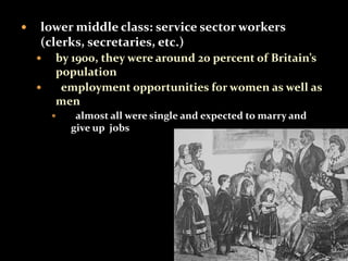  lower middle class: service sector workers 
(clerks, secretaries, etc.) 
 by 1900, they were around 20 percent of Britain’s 
population 
 employment opportunities for women as well as 
men 
 almost all were single and expected to marry and 
give up jobs 
 