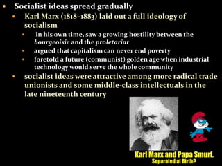  Socialist ideas spread gradually 
 Karl Marx (1818–1883) laid out a full ideology of 
socialism 
 in his own time, saw a growing hostility between the 
bourgeoisie and the proletariat 
 argued that capitalism can never end poverty 
 foretold a future (communist) golden age when industrial 
technology would serve the whole community 
 socialist ideas were attractive among more radical trade 
unionists and some middle-class intellectuals in the 
late nineteenth century 
 