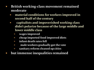  British working-class movement remained 
moderate 
 material conditions for workers improved in 
second half of the century 
 capitalists and impoverished working class 
didn’t polarize because of the large middle and 
lower middle class 
 wages improved 
 cheap imported food improved diets 
 infant death rates fell 
 male workers gradually got the vote 
 sanitary reform cleaned up cities 
 but immense inequalities remained 
 