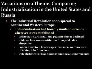  The Industrial Revolution soon spread to 
continental Western Europe. 
 industrialization had broadly similar outcomes 
wherever it was established 
 aristocratic, artisanal, and peasant classes declined 
 middle-class women withdrew from paid labor 
altogether 
 women received lower wages than men, were accused 
of taking jobs from men 
 establishment of trade unions and socialist movements 
 