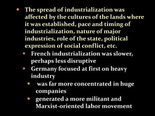  The spread of industrialization was 
affected by the cultures of the lands where 
it was established, pace and timing of 
industrialization, nature of major 
industries, role of the state, political 
expression of social conflict, etc. 
 French industrialization was slower, 
perhaps less disruptive 
 Germany focused at first on heavy 
industry 
 was far more concentrated in huge 
companies 
 generated a more militant and 
Marxist-oriented labor movement 
 