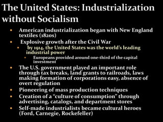  American industrialization began with New England 
textiles (1820s) 
 Explosive growth after the Civil War 
 by 1914, the United States was the world’s leading 
industrial power 
 Europeans provided around one-third of the capital 
investment 
 The U.S. government played an important role 
through tax breaks, land grants to railroads, laws 
making formation of corporations easy, absence of 
overt regulation 
 Pioneering of mass production techniques 
 Creation of a “culture of consumption” through 
advertising, catalogs, and department stores 
 Self-made industrialists became cultural heroes 
(Ford, Carnegie, Rockefeller) 
 