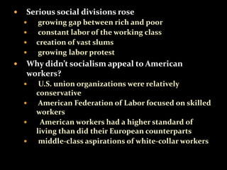  Serious social divisions rose 
 growing gap between rich and poor 
 constant labor of the working class 
 creation of vast slums 
 growing labor protest 
 Why didn’t socialism appeal to American 
workers? 
 U.S. union organizations were relatively 
conservative 
 American Federation of Labor focused on skilled 
workers 
 American workers had a higher standard of 
living than did their European counterparts 
 middle-class aspirations of white-collar workers 
 