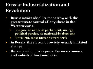  Russia was an absolute monarchy, with the 
greatest state control of anywhere in the 
Western world 
 in 1900: no national parliament, no legal 
political parties, no nationwide elections 
 until 1861, most Russians were serfs 
 in Russia, the state, not society, usually initiated 
change 
 the state set out to improve Russia’s economic 
and industrial backwardness 
 