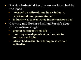  Russian Industrial Revolution was launched by 
the 1890s 
 focused on railroads and heavy industry 
 substantial foreign investment 
 industry was concentrated in a few major cities 
 Growing middle class disliked Russia’s deep 
conservatism, sought 
 greater role in political life 
 but they were dependent on the state for 
contracts and jobs 
 also relied on the state to suppress worker 
radicalism 
 
