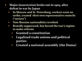  Major insurrection broke out in 1905, after 
defeat in war by Japan 
 In Moscow and St. Petersburg, workers went on 
strike, created their own representative councils 
(“soviets”) 
 Non-Russian nationalities revolted 
 Brutally suppressed, but forced the tsar’s regime 
to make reforms 
 Granted a constitution 
 Legalized trade unions and political 
parties 
 Created a national assembly (the Duma) 
 