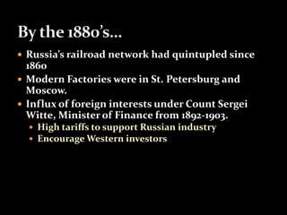  Russia’s railroad network had quintupled since 
1860 
 Modern Factories were in St. Petersburg and 
Moscow. 
 Influx of foreign interests under Count Sergei 
Witte, Minister of Finance from 1892-1903. 
 High tariffs to support Russian industry 
 Encourage Western investors 
 