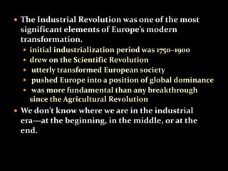  The Industrial Revolution was one of the most 
significant elements of Europe’s modern 
transformation. 
 initial industrialization period was 1750–1900 
 drew on the Scientific Revolution 
 utterly transformed European society 
 pushed Europe into a position of global dominance 
 was more fundamental than any breakthrough 
since the Agricultural Revolution 
 We don’t know where we are in the industrial 
era—at the beginning, in the middle, or at the 
end. 
 