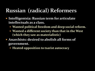  Intelligentsia: Russian term for articulate 
intellectuals as a class. 
 Wanted political freedom and deep social reform. 
 Wanted a different society than that in the West 
(which they saw as materialistic) 
 Anarchists: desired to abolish all forms of 
government. 
 Heated opposition to tsarist autocracy 
 