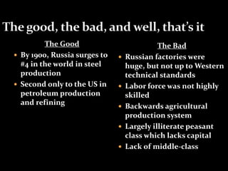 The Good 
 By 1900, Russia surges to 
#4 in the world in steel 
production 
 Second only to the US in 
petroleum production 
and refining 
The Bad 
 Russian factories were 
huge, but not up to Western 
technical standards 
 Labor force was not highly 
skilled 
 Backwards agricultural 
production system 
 Largely illiterate peasant 
class which lacks capital 
 Lack of middle-class 
 