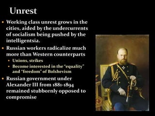  Working class unrest grows in the 
cities, aided by the undercurrents 
of socialism being pushed by the 
intelligentsia. 
 Russian workers radicalize much 
more than Western counterparts 
 Unions, strikes 
 Become interested in the “equality” 
and “freedom” of Bolshevism 
 Russian government under 
Alexander III from 1881-1894 
remained stubbornly opposed to 
compromise 
 