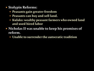  Stolypin Reforms: 
 Peasants gain greater freedom 
 Peasants can buy and sell land. 
 Kulaks: wealthy peasant farmers who owned land 
and used hired labor 
 Nicholas II was unable to keep his promises of 
reform. 
 Unable to surrender the autocratic tradition 
 