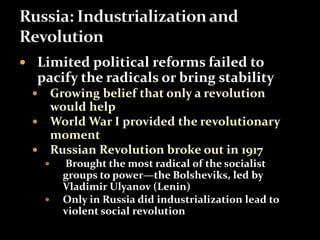  Limited political reforms failed to 
pacify the radicals or bring stability 
 Growing belief that only a revolution 
would help 
 World War I provided the revolutionary 
moment 
 Russian Revolution broke out in 1917 
 Brought the most radical of the socialist 
groups to power—the Bolsheviks, led by 
Vladimir Ulyanov (Lenin) 
 Only in Russia did industrialization lead to 
violent social revolution 
 