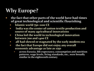  the fact that other parts of the world have had times 
of great technological and scientific flourishing 
 Islamic world 750–1100 CE 
 India was the center of cotton textile production and 
source of many agricultural innovations 
 China led the world in technological innovation 
between 700 and 1400 CE 
 all had slowed or stagnated by the early modern era 
 the fact that Europe did not enjoy any overall 
economic advantage as late as 1750 
 across Eurasia, life expectancy, consumption and nutrition 
patterns, wage levels, living standards, etc., were broadly 
similar in the eighteenth century 
 
