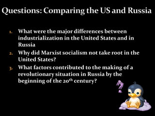 1. What were the major differences between 
industrialization in the United States and in 
Russia 
2. Why did Marxist socialism not take root in the 
United States? 
3. What factors contributed to the making of a 
revolutionary situation in Russia by the 
beginning of the 20th century? 
 