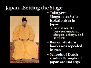  Tokugawa 
Shogunate: Strict 
isolationism in 
Japan. 
 Feudal society 
between emperor, 
shogun, daimyo, and 
samurai 
 Ban on Western 
books was repealed 
in 1720 
 Schools of Dutch 
studies throughout 
Japan around 1850 
 
