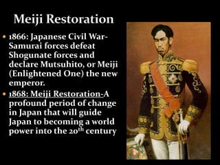  1866: Japanese Civil War- 
Samurai forces defeat 
Shogunate forces and 
declare Mutsuhito, or Meiji 
(Enlightened One) the new 
emperor. 
 1868: Meiji Restoration-A 
profound period of change 
in Japan that will guide 
Japan to becoming a world 
power into the 20th century 
 