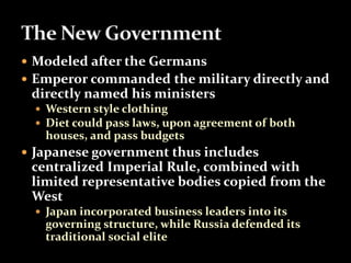  Modeled after the Germans 
 Emperor commanded the military directly and 
directly named his ministers 
 Western style clothing 
 Diet could pass laws, upon agreement of both 
houses, and pass budgets 
 Japanese government thus includes 
centralized Imperial Rule, combined with 
limited representative bodies copied from the 
West 
 Japan incorporated business leaders into its 
governing structure, while Russia defended its 
traditional social elite 
 