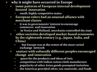 why it might have occurred in Europe 
 some patterns of European internal development 
favored innovation 
 small, highly competitive states 
 European rulers had an unusual alliance with 
merchant classes 
 it was in governments’ interest to encourage 
commerce and innovation 
 in Venice and Holland, merchants controlled the state 
 other societies developed market-based economies 
by the eighteenth century (e.g., Japan, India, and 
China) 
 but Europe was at the center of the most varied 
exchange network 
 contact with culturally different peoples encouraged 
change and innovation 
 quest for the products and ideas of Asia 
 competition with Indian cotton cloth manufacture 
 popularity of other Asian goods prompted imitation 
 the Americas provided silver, raw materials, and foods 
 