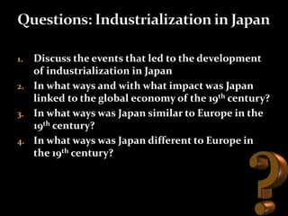 1. Discuss the events that led to the development 
of industrialization in Japan 
2. In what ways and with what impact was Japan 
linked to the global economy of the 19th century? 
3. In what ways was Japan similar to Europe in the 
19th century? 
4. In what ways was Japan different to Europe in 
the 19th century? 
 