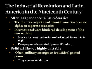  After Independence in Latin America 
 The four vice-royalties of Spanish America became 
eighteen separate countries 
 International wars hindered development of the 
new nations 
 Mexico lost vast territories to the United States (1846– 
1848) 
 Paraguay was devastated by war (1864–1870) 
 Political life was highly unstable 
 Often, military strongmen (caudillos) gained 
power 
 They were unstable, too 
 
