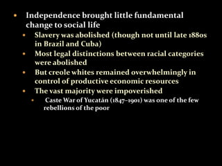  Independence brought little fundamental 
change to social life 
 Slavery was abolished (though not until late 1880s 
in Brazil and Cuba) 
 Most legal distinctions between racial categories 
were abolished 
 But creole whites remained overwhelmingly in 
control of productive economic resources 
 The vast majority were impoverished 
 Caste War of Yucatán (1847–1901) was one of the few 
rebellions of the poor 
 