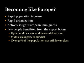  Rapid population increase 
 Rapid urbanization 
 Actively sought European immigrants 
 Few people benefitted from the export boom 
 Upper middle class landowners did very well 
 Middle class grew somewhat 
 Over 90% of the population was still lower-class 
 