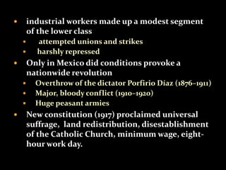  industrial workers made up a modest segment 
of the lower class 
 attempted unions and strikes 
 harshly repressed 
 Only in Mexico did conditions provoke a 
nationwide revolution 
 Overthrow of the dictator Porfirio Díaz (1876–1911) 
 Major, bloody conflict (1910–1920) 
 Huge peasant armies 
 New constitution (1917) proclaimed universal 
suffrage, land redistribution, disestablishment 
of the Catholic Church, minimum wage, eight-hour 
work day. 
 
