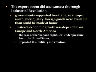  The export boom did not cause a thorough 
Industrial Revolution 
 governments supported free trade, so cheaper 
and higher-quality foreign goods were available 
than could be made at home 
 instead, economic growth was dependent on 
Europe and North America 
 the case of the “banana republics” under pressure 
from the United States 
 repeated U.S. military intervention 
 