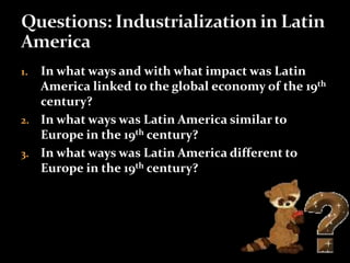 1. In what ways and with what impact was Latin 
America linked to the global economy of the 19th 
century? 
2. In what ways was Latin America similar to 
Europe in the 19th century? 
3. In what ways was Latin America different to 
Europe in the 19th century? 
