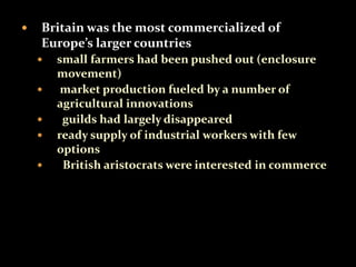  Britain was the most commercialized of 
Europe’s larger countries 
 small farmers had been pushed out (enclosure 
movement) 
 market production fueled by a number of 
agricultural innovations 
 guilds had largely disappeared 
 ready supply of industrial workers with few 
options 
 British aristocrats were interested in commerce 
 
