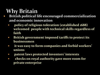 British political life encouraged commercialization 
and economic innovation 
 policy of religious toleration (established 1688) 
welcomed people with technical skills regardless of 
faith 
 British government imposed tariffs to protect its 
businessmen 
 it was easy to form companies and forbid workers’ 
unions 
 patent laws protected inventors’ interests 
 checks on royal authority gave more room for 
private enterprise 
 