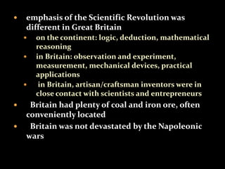  emphasis of the Scientific Revolution was 
different in Great Britain 
 on the continent: logic, deduction, mathematical 
reasoning 
 in Britain: observation and experiment, 
measurement, mechanical devices, practical 
applications 
 in Britain, artisan/craftsman inventors were in 
close contact with scientists and entrepreneurs 
 Britain had plenty of coal and iron ore, often 
conveniently located 
 Britain was not devastated by the Napoleonic 
wars 
 