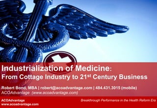Industrialization of Medicine:
From Cottage Industry to 21st Century Business
Robert Bond, MBA | robert@acoadvantage.com | 484.431.3015 (mobile)
ACOAdvantage (www.acoadvantage.com)
ACOAdvantage                          Breakthrough Performance in the Health Reform Era
www.acoadvantage.com
 