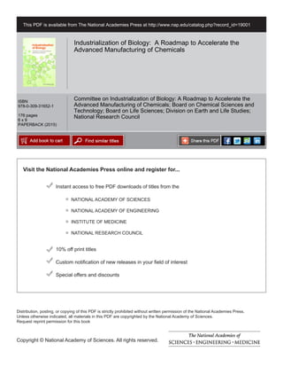 Visit the National Academies Press online and register for...
Instant access to free PDF downloads of titles from the
Distribution, posting, or copying of this PDF is strictly prohibited without written permission of the National Academies Press.
Unless otherwise indicated, all materials in this PDF are copyrighted by the National Academy of Sciences.
Request reprint permission for this book
Copyright © National Academy of Sciences. All rights reserved.
10% off print titles
Custom notification of new releases in your field of interest
Special offers and discounts
NATIONAL ACADEMY OF SCIENCES
NATIONAL ACADEMY OF ENGINEERING
INSTITUTE OF MEDICINE
NATIONAL RESEARCH COUNCIL
This PDF is available from The National Academies Press at http://www.nap.edu/catalog.php?record_id=19001
ISBN
978-0-309-31652-1
176 pages
6 x 9
PAPERBACK (2015)
Industrialization of Biology: A Roadmap to Accelerate the
Advanced Manufacturing of Chemicals
Committee on Industrialization of Biology: A Roadmap to Accelerate the
Advanced Manufacturing of Chemicals; Board on Chemical Sciences and
Technology; Board on Life Sciences; Division on Earth and Life Studies;
National Research Council
 