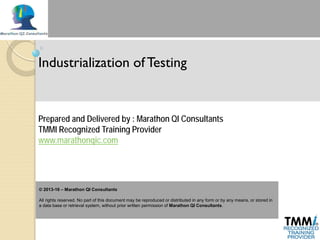 Industrialization of Testing
Prepared and Delivered by : Marathon QI Consultants
TMMI Recognized Training Provider
www.marathonqic.com
© 2013-16 – Marathon QI Consultants
All rights reserved. No part of this document may be reproduced or distributed in any form or by any means, or stored in
a data base or retrieval system, without prior written permission of Marathon QI Consultants.
 