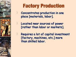 Factory Production
)   Concentrates production in one
    place [materials, labor].

)   Located near sources of power
    [rather than labor or markets].

)   Requires a lot of capital investment
    [factory, machines, etc.] more
    than skilled labor.
 