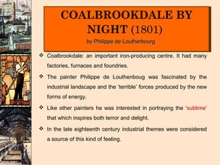 COALBROOKDALE BY
        COALBROOKDALE BY
           NIGHT (1801)
           NIGHT (1801)
                    by Philippe de Loutherbourg

 Coalbrookdale: an important iron-producing centre. It had many
                    im
   factories, furnaces and foundries.
 The painter Philippe de Louthenboug was fascinated by the
   industrial landscape and the ‘terrible’ forces produced by the new
   forms of energy.
 Like other painters he was interested in portraying the ‘sublime’
   that which inspires both terror and delight.
 In the late eighteenth century industrial themes were considered
   a source of this kind of feeling.
 