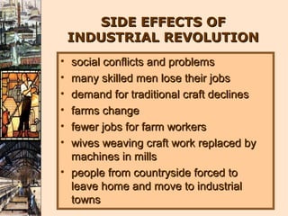SIDE EFFECTS OF
    INDUSTRIAL REVOLUTION
• social conflicts and problems
• many skilled men lose their jobs
• demand for traditional craft declines
• farms change
• fewer jobs for farm workers
• wives weaving craft work replaced by
  machines in mills
• people from countryside forced to
  leave home and move to industrial
  towns
 