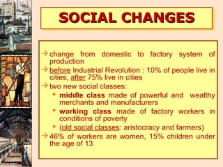 SOCIAL CHANGES
     SOCIAL CHANGES

 change from domestic to factory system of
  production
 before Industrial Revolution : 10% of people live in
  cities, after 75% live in cities
 two new social classes:
    middle class made of powerful and wealthy
      merchants and manufacturers
    working class made of factory workers in
      conditions of poverty
    (old social classes: aristocracy and farmers)
 46% of workers are women, 15% children under
  the age of 13
 