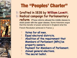 The “Peoples’ Charter”
V Drafted in 1838 by William Lovett.
V Radical campaign for Parliamentary
  reform         (These reforms allowed the middle classes to
  share power with the upper classes. Some historians argue
  that this transfer of power achieved in England what the
  French Revolution achieved in France )

       Votes for all men.
       Equal electoral districts.
       Abolition of the requirement that
        Members of Parliament [MPs] be
        property owners.
       Payment for Members of Parliament.
       Annual general elections.
       The secret ballot.
 